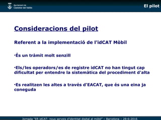 Jornada “ER idCAT: nous serveis d’identitat digital al mòbil” – Barcelona – 28-6-2016
El pilot
Consideracions del pilot
Re...