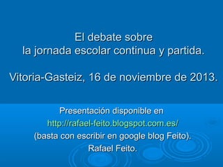 El debate sobre
la jornada escolar continua y partida.
Vitoria-Gasteiz, 16 de noviembre de 2013.
Presentación disponible en
http://rafael-feito.blogspot.com.es/
(basta con escribir en google blog Feito).
Rafael Feito.

 