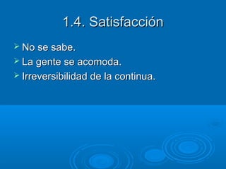 1.4. Satisfacción
 No se sabe.
 La gente se acomoda.
 Irreversibilidad de la continua.

 