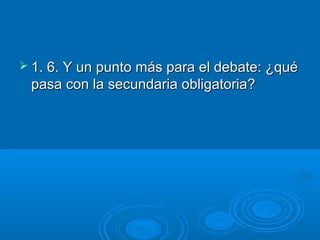  1. 6. Y un punto más para el debate: ¿qué

pasa con la secundaria obligatoria?

 
