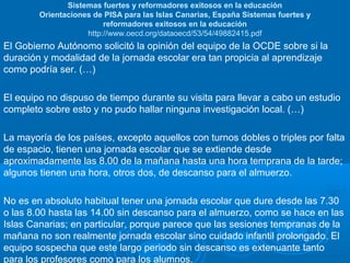 Sistemas fuertes y reformadores exitosos en la educación
Orientaciones de PISA para las Islas Canarias, España Sistemas fuertes y
reformadores exitosos en la educación
http://www.oecd.org/dataoecd/53/54/49882415.pdf

El Gobierno Autónomo solicitó la opinión del equipo de la OCDE sobre si la
duración y modalidad de la jornada escolar era tan propicia al aprendizaje
como podría ser. (…)
El equipo no dispuso de tiempo durante su visita para llevar a cabo un estudio
completo sobre esto y no pudo hallar ninguna investigación local. (…)
La mayoría de los países, excepto aquellos con turnos dobles o triples por falta
de espacio, tienen una jornada escolar que se extiende desde
aproximadamente las 8.00 de la mañana hasta una hora temprana de la tarde;
algunos tienen una hora, otros dos, de descanso para el almuerzo.
No es en absoluto habitual tener una jornada escolar que dure desde las 7.30
o las 8.00 hasta las 14.00 sin descanso para el almuerzo, como se hace en las
Islas Canarias; en particular, porque parece que las sesiones tempranas de la
mañana no son realmente jornada escolar sino cuidado infantil prolongado. El
equipo sospecha que este largo periodo sin descanso es extenuante tanto
para los profesores como para los alumnos.

 