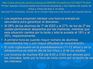 http://www.elmundo.es/elmundosalud/2008/09/15/medicina/1221462775.html
Primer estudio nacional sobre los horarios escolares y los hábitos de sueño de
niños y niñas de tres a 14 años
Gonzalo Pin Arboledas, director de la Unidad Valenciana del Sueño del Hospital Quirón








Los expertos proponen retrasar una hora la entrada en
secundaria para garantizar el descanso.
Al 28% de los alumnos de 1º de ESO y al 27% de los de 2º les
cuesta permanecer despiertos por las mañanas, mientras que
esta situación cambia por la tarde y sólo le sucede al 18% y al
25%, respectivamente.
A primera hora es cuando mayor número de alumnos
somnolientos hay y con mayor dificultad de concentración.
El ciclo vigila-sueño en la preadolescencia (11-12 años) y en la
adolescencia es distinto del de los niños y al de los adultos.
Los horarios de muchos IES (de 8:00 a 3:00) son atroces para
los chavales, tanto por la hora de inicio como por el hecho de ser
tan intensos-

 
