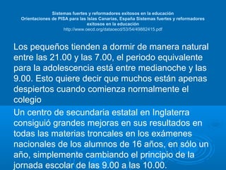 Sistemas fuertes y reformadores exitosos en la educación
Orientaciones de PISA para las Islas Canarias, España Sistemas fuertes y reformadores
exitosos en la educación
http://www.oecd.org/dataoecd/53/54/49882415.pdf

Los pequeños tienden a dormir de manera natural
entre las 21.00 y las 7.00, el periodo equivalente
para la adolescencia está entre medianoche y las
9.00. Esto quiere decir que muchos están apenas
despiertos cuando comienza normalmente el
colegio
Un centro de secundaria estatal en Inglaterra
consiguió grandes mejoras en sus resultados en
todas las materias troncales en los exámenes
nacionales de los alumnos de 16 años, en sólo un
año, simplemente cambiando el principio de la
jornada escolar de las 9.00 a las 10.00.

 