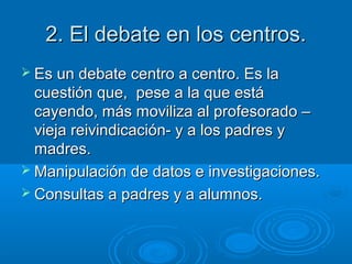 2. El debate en los centros.
 Es un debate centro a centro. Es la

cuestión que, pese a la que está
cayendo, más moviliza al profesorado –
vieja reivindicación- y a los padres y
madres.
 Manipulación de datos e investigaciones.
 Consultas a padres y a alumnos.

 