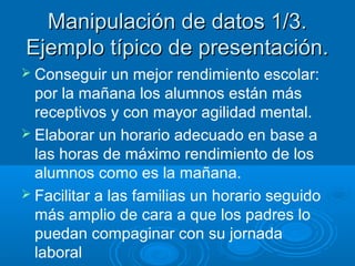 Manipulación de datos 1/3.
Ejemplo típico de presentación.
 Conseguir

un mejor rendimiento escolar:
por la mañana los alumnos están más
receptivos y con mayor agilidad mental.
 Elaborar un horario adecuado en base a
las horas de máximo rendimiento de los
alumnos como es la mañana.
 Facilitar a las familias un horario seguido
más amplio de cara a que los padres lo
puedan compaginar con su jornada
laboral

 
