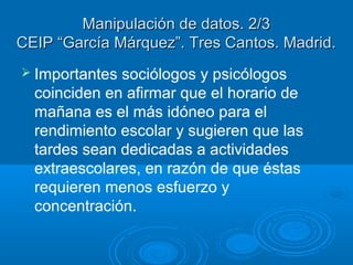 Manipulación de datos. 2/3
CEIP “García Márquez”. Tres Cantos. Madrid.
 Importantes

sociólogos y psicólogos
coinciden en afirmar que el horario de
mañana es el más idóneo para el
rendimiento escolar y sugieren que las
tardes sean dedicadas a actividades
extraescolares, en razón de que éstas
requieren menos esfuerzo y
concentración.

 