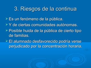 3. Riesgos de la continua
 Es un fenómeno de la pública.
 Y de ciertas comunidades autónomas.
 Posible huida de la pública de cierto tipo

de familias.
 El alumnado desfavorecido podría verse
perjudicado por la concentración horaria.

 