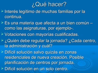 ¿Qué hacer?
 Interés legítimo de muchas familias por la

continua.
 Es una materia que afecta a un bien común –
como las asignaturas, por ejemplo-.
 Votaciones con mayorías cualificadas.
 ¿Quién debe regular la jornada? ¿Cada centro,
la administración y cuál?
 Difícil solución salvo quizás en zonas
residenciales de nueva creación. Posible
planificación de centros por jornada.
 Difícil solución en un solo centro.

 