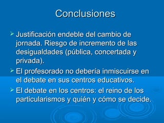 Conclusiones
 Justificación endeble del cambio de

jornada. Riesgo de incremento de las
desigualdades (pública, concertada y
privada).
 El profesorado no debería inmiscuirse en
el debate en sus centros educativos.
 El debate en los centros: el reino de los
particularismos y quién y cómo se decide.

 