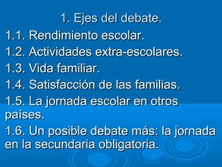1. Ejes del debate.
1.1. Rendimiento escolar.
1.2. Actividades extra-escolares.
1.3. Vida familiar.
1.4. Satisfacción de las familias.
1.5. La jornada escolar en otros
países.
1.6. Un posible debate más: la jornada
en la secundaria obligatoria.

 
