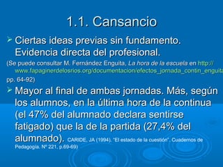 1.1. Cansancio
 Ciertas ideas previas sin fundamento.

Evidencia directa del profesional.

(Se puede consultar M. Fernández Enguita, La hora de la escuela en http://
www.fapaginerdelosrios.org/documentacion/efectos_jornada_contin_enguita
pp. 64-92)

 Mayor al final de ambas jornadas. Más, según

los alumnos, en la última hora de la continua
(el 47% del alumnado declara sentirse
fatigado) que la de la partida (27,4% del
alumnado). CARIDE, JA (1994). “El estado de la cuestión”. Cuadernos de
Pedagogía. Nº 221, p.69-69)

 
