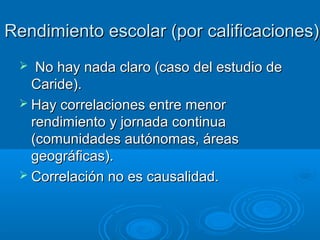 Rendimiento escolar (por calificaciones)
No hay nada claro (caso del estudio de
Caride).
 Hay correlaciones entre menor
rendimiento y jornada continua
(comunidades autónomas, áreas
geográficas).
 Correlación no es causalidad.


 