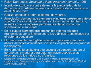













Ralph Dahrendorf Sociedad y democracia en Alemania, 1966.
Intento de explicar el contraste entre la precariedad de la
democracia en Alemania frente a la fortaleza de la democracia
en el Reino Unido.
Realizó encuestas sobre sistemas de valores.
Apreciación desigual que alemanes e ingleses presentan ante la
soledad. Para los alemanes estar solo es una actitud heroica,
mientras que los ingleses perciben la soledad como una
socialización insuficiente.
En la cultura alemana predominan los valores privados
(transmitidos por la familia) sobre los públicos (transmitidos por
el sistema educativo)
El mundo escolar en Inglaterra tiene un peso enorme, pues
abarca múltiples actividades, incluidas las prácticas en grupo de
los deportes.
En Alemania la asistencia a la escuela se concentraba en el
horario de la mañana para dejar un mayor espacio a las
relaciones de los niños y sus familias.
Citado en Fernando Álvarez-Uría y Julia Varela, Sociología de las
instituciones. Bases sociales y culturales de la conducta. Morata, Madrid,
2009 (págs, 220-221).

 