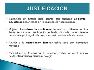  Establecer un horario más acorde con nuestros objetivos
educativos basándonos en la realidad de nuestro centro.
 Mejorar el rendimiento académico del alumno, evitando que las
áreas se impartan en horario de tarde, después de un tiempo
demasiado prolongado de descanso, esto es después de comer
 Ayudar a la conciliación familiar sobre todo con hermanos
mayores
 Posibilitar, a las familias que lo necesiten, reducir a dos el número
de desplazamientos diarios al colegio.
 