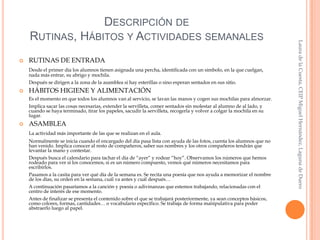 

RUTINAS DE ENTRADA
Desde el primer día los alumnos tienen asignada una percha, identificada con un símbolo, en la que cuelgan,
nada más entrar, su abrigo y mochila.

Después se dirigen a la zona de la asamblea si hay esterillas o sino esperan sentados en sus sitio.


HÁBITOS HIGIENE Y ALIMENTACIÓN
Es el momento en que todos los alumnos van al servicio, se lavan las manos y cogen sus mochilas para almorzar.
Implica sacar las cosas necesarias, extender la servilleta, comer sentados sin molestar al alumno de al lado, y
cuando se haya terminado, tirar los papeles, sacudir la servilleta, recogerla y volver a colgar la mochila en su
lugar.



ASAMBLEA
La actividad más importante de las que se realizan en el aula.
Normalmente se inicia cuando el encargado del día pasa lista con ayuda de las fotos, cuenta los alumnos que no
han venido. Implica conocer al resto de compañeros, saber sus nombres y los otros compañeros tendrán que
levantar la mano y contestar.
Después busca el calendario para tachar el día de “ayer” y rodear “hoy”. Observamos los números que hemos
rodeado para ver si los conocemos, si es un número compuesto, vemos qué números necesitamos para
escribirlos.
Pasamos a la casita para ver qué día de la semana es. Se recita una poesía que nos ayuda a memorizar el nombre
de los días, su orden en la semana, cuál va antes y cuál después…
A continuación pasaríamos a la canción y poesía o adivinanzas que estemos trabajando, relacionadas con el
centro de interés de ese momento.
Antes de finalizar se presenta el contenido sobre el que se trabajará posteriormente, ya sean conceptos básicos,
como colores, formas, cantidades… o vocabulario específico. Se trabaja de forma manipulativa para poder
abstraerlo luego al papel.

Laura de la Cuesta, CEIP Miguel Hernández, Laguna de Duero

DESCRIPCIÓN DE
RUTINAS, HÁBITOS Y ACTIVIDADES SEMANALES

 