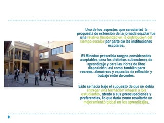 	Uno de los aspectos que caracterizó la propuesta de extensión de la jornada escolar fue una relativa flexibilidad en la distribución del tiempo escolar por parte de las instituciones escolares. 	El Mineduc prescribía rangos considerados aceptables para los distintos subsectores de aprendizaje y para las horas de libre disposición, así como también para recreos, almuerzos y espacios de reflexión y trabajo entre docentes. 	Esto se hacía bajo el supuesto de que se debía entregar una formación integral a los estudiantes, atento a sus preocupaciones y preferencias, lo que daría como resultado un mejoramiento global en los aprendizajes.
