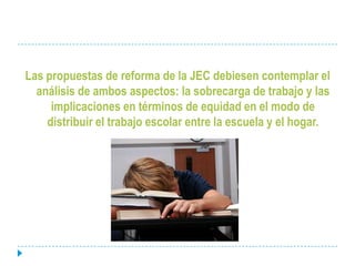 Las propuestas de reforma de la JEC debiesen contemplar el análisis de ambos aspectos: la sobrecarga de trabajo y las implicaciones en términos de equidad en el modo de distribuir el trabajo escolar entre la escuela y el hogar.
