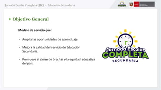 Objetivo General 
Modelo de servicio que: 
• Amplía las oportunidades de aprendizaje. 
• Mejora la calidad del servicio de Educación 
Secundaria. 
• Promueve el cierre de brechas y la equidad educativa 
del país. 
 