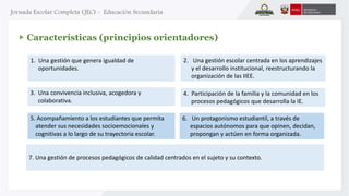 Características (principios orientadores) 
1. Una gestión que genera igualdad de 
oportunidades. 
2. Una gestión escolar centrada en los aprendizajes 
y el desarrollo institucional, reestructurando la 
organización de las IIEE. 
5. Acompañamiento a los estudiantes que permita 
atender sus necesidades socioemocionales y 
cognitivas a lo largo de su trayectoria escolar. 
4. Participación de la familia y la comunidad en los 
procesos pedagógicos que desarrolla la IE. 
6. Un protagonismo estudiantil, a través de 
espacios autónomos para que opinen, decidan, 
propongan y actúen en forma organizada. 
3. Una convivencia inclusiva, acogedora y 
colaborativa. 
7. Una gestión de procesos pedagógicos de calidad centrados en el sujeto y su contexto. 
 