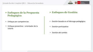 • Gestión basada en el liderazgo pedagógico 
Enfoques de la Propuesta 
Pedagógica 
• Enfoque por competencias 
Enfoques de Gestión 
• Enfoque preventivo – orientador de la 
tutoría 
• Gestión participativa 
• Gestión del cambio 
 
