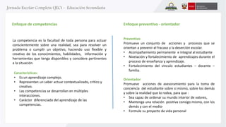 Enfoque de competencias 
La competencia es la facultad de toda persona para actuar 
conscientemente sobre una realidad, sea para resolver un 
problema o cumplir un objetivo, haciendo uso flexible y 
creativo de los conocimientos, habilidades, información y 
herramientas que tenga disponibles y considere pertinentes 
a la situación. 
Características: 
• Es un aprendizaje complejo. 
• Representan un saber actuar contextualizado, crítico y 
creativo. 
• Las competencias se desarrollan en múltiples 
interacciones. 
• Carácter diferenciado del aprendizaje de las 
competencias. 
Enfoque preventivo - orientador 
Preventivo 
Promueve un conjunto de acciones y procesos que se 
orientan a prevenir el fracaso y la deserción escolar. 
• Acompañamiento permanente e integral al estudiante 
• Nivelación y fortalecimiento de aprendizajes durante el 
proceso de enseñanza y aprendizaje. 
• Fortalecimiento del vinculo estudiantes – docente – 
familia. 
Orientador 
Promueve acciones de asesoramiento para la toma de 
conciencia del estudiante sobre si mismo, sobre los demás 
y sobre la realidad que lo rodea, para que : 
• Sea capaz de ordenar su mundo interior de valores, 
• Mantenga una relación positiva consigo mismo, con los 
demás y con el medio- 
• Formule su proyecto de vida personal 
 
