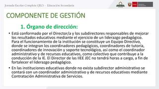 COMPONENTE DE GESTIÓN 
1. Órgano de dirección: 
• Está conformado por el Director/a y los subdirectores responsables de mejorar 
los resultados educativos mediante el ejercicio de un liderazgo pedagógico. 
Para el funcionamiento de la institución se constituye un Equipo Directivo, 
donde se integran los coordinadores pedagógicos, coordinadores de tutoría, 
coordinadores de innovación y soporte tecnológico, así como el coordinador 
administrativo y de recursos educativos, como colectivo que contribuye a la 
conducción de la IE. El Director de las IIEE JEC no tendrá horas a cargo, a fin de 
fortalecer el liderazgo pedagógico. 
• En las instituciones educativas donde no exista subdirector administrativo se 
contará con un coordinador administrativo y de recursos educativos mediante 
Contratación Administrativa de Servicios. 
 