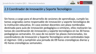 2.3 Coordinador de Innovación y Soporte Tecnológico 
Sin horas a cargo para el desarrollo de sesiones de aprendizaje, cumple las 
tareas asignadas como responsable de innovación y soporte tecnológico de 
la institución educativa. En caso existan docentes con plaza nombradas 
destinada para aula de innovación pedagógica o similares, ellos realizarán las 
tareas de coordinación de innovación y soporte tecnológico en las 30 horas 
pedagógicas semanales. En caso de no existir las plazas mencionadas, los 
coordinadores de Innovación y Soporte Tecnológico serán contratados bajo 
el régimen CAS y cumplirán una jornada de 09 horas cronológicas diarias y 
45 horas cronológicas semanales. 
 