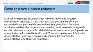 Órgano de soporte al proceso pedagógico 
Está conformado por el Coordinador Administrativo y de Recursos 
Educativos, el psicólogo o trabajador social, el personal de oficina o 
secretariado y el personal de mantenimiento y guardianía. Cumplen 
funciones establecidas para cada uno de ellos, en el marco de una gestión 
escolar orientada a mejorar la calidad del servicio educativo y el logro de los 
aprendizajes de los estudiantes En las IIEE donde cuentan con Subdirector 
Administrativo, será quien asuma las funciones del Coordinador 
Administrativo y de Recursos Educativos. 
 