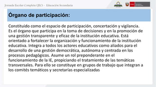 Órgano de participación: 
Constituido como el espacio de participación, concertación y vigilancia. 
Es el órgano que participa en la toma de decisiones y en la promoción de 
una gestión transparente y eficaz de la institución educativa. Está 
orientado a fortalecer la organización y funcionamiento de la institución 
educativa. Integra a todos los actores educativos como aliados para el 
desarrollo de una gestión democrática, autónoma y centrada en los 
procesos pedagógicos. Asume un rol preponderante en el 
funcionamiento de la IE, propiciando el tratamiento de las temáticas 
transversales. Para ello se constituye en grupos de trabajo que integran a 
los comités temáticos y secretarías especializadas 
 