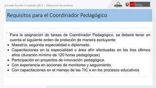 Requisitos para el Coordinador Pedagógico 
Para la asignación de tareas de Coordinador Pedagógico, se deberá tener en 
cuenta el siguiente orden de prelación de manera excluyente: 
 Maestría, segunda especialidad o diplomado. 
 Capacitaciones en la especialidad o área afín efectuadas en los tres últimos 
años (duración mínimo de 120 horas pedagógicas) 
 Participación en proyectos de innovación pedagógica. 
 Con experiencia en acciones de monitoreo y seguimiento. 
 Con capacitaciones en el manejo de las TIC´s en los procesos educativos. 
 
