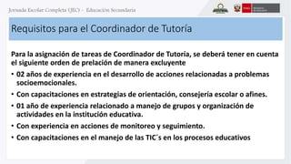 Requisitos para el Coordinador de Tutoría 
Para la asignación de tareas de Coordinador de Tutoría, se deberá tener en cuenta 
el siguiente orden de prelación de manera excluyente 
• 02 años de experiencia en el desarrollo de acciones relacionadas a problemas 
socioemocionales. 
• Con capacitaciones en estrategias de orientación, consejería escolar o afines. 
• 01 año de experiencia relacionado a manejo de grupos y organización de 
actividades en la institución educativa. 
• Con experiencia en acciones de monitoreo y seguimiento. 
• Con capacitaciones en el manejo de las TIC´s en los procesos educativos 
 
