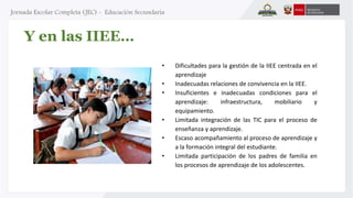 Y en las IIEE… 
• Dificultades para la gestión de la IIEE centrada en el 
aprendizaje 
• Inadecuadas relaciones de convivencia en la IIEE. 
• Insuficientes e inadecuadas condiciones para el 
aprendizaje: infraestructura, mobiliario y 
equipamiento. 
• Limitada integración de las TIC para el proceso de 
enseñanza y aprendizaje. 
• Escaso acompañamiento al proceso de aprendizaje y 
a la formación integral del estudiante. 
• Limitada participación de los padres de familia en 
los procesos de aprendizaje de los adolescentes. 
 