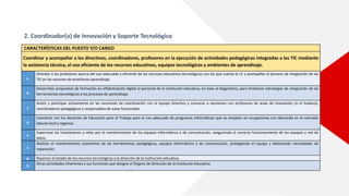 2. Coordinador(a) de Innovación y Soporte Tecnológico
CARACTERÍSTICAS DEL PUESTO Y/O CARGO
Coordinar y acompañar a los directivos, coordinadores, profesores en la ejecución de actividades pedagógicas integradas a las TIC mediante
la asistencia técnica, el uso eficiente de los recursos educativos, equipos tecnológicos y ambientes de aprendizaje.
a.
Orientar a los profesores acerca del uso adecuado y eficiente de los recursos educativos tecnológicos con los que cuenta la I.E y acompañar el proceso de integración de las
TIC en las sesiones de enseñanza aprendizaje.
b.
Desarrollar propuestas de formación en alfabetización digital al personal de la institución educativa, en base al diagnóstico, para fortalecer estrategias de integración de las
herramientas tecnológicas a los procesos de aprendizaje.
c.
Asistir y participar activamente en las reuniones de coordinación con el equipo directivo y convocar a reuniones con profesores de aulas de innovación (si lo hubiera),
coordinadores pedagógicos y responsables de aulas funcionales.
d.
Coordinar con los docentes de Educación para el Trabajo para el uso adecuado de programas informáticos que se empleen en ocupaciones con demanda en el mercado
laboral local y regional.
e.
Supervisar las instalaciones y velar por el mantenimiento de los equipos informáticos y de comunicación, asegurando el correcto funcionamiento de los equipos y red de
datos.
f.
Realizar el mantenimiento preventivo de las herramientas pedagógicas, equipos informáticos y de comunicación, protegiendo el equipo y detectando necesidades de
reparación.
g. Reportar el estado de los recursos tecnológicos a la dirección de la institución educativa.
h.
Otras actividades inherentes a sus funciones que designe el Órgano de Dirección de la Institución Educativa.
 