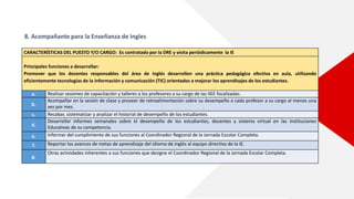 8. Acompañante para la Enseñanza de Ingles
CARACTERÍSTICAS DEL PUESTO Y/O CARGO: Es contratado por la DRE y visita periódicamente la IE
Principales funciones a desarrollar:
Promover que los docentes responsables del área de inglés desarrollen una práctica pedagógica efectiva en aula, utilizando
eficientemente tecnologías de la información y comunicación (TIC) orientados a mejorar los aprendizajes de los estudiantes.
a. Realizar sesiones de capacitación y talleres a los profesores a su cargo de las IIEE focalizadas.
b.
Acompañar en la sesión de clase y proveer de retroalimentación sobre su desempeño a cada profesor a su cargo al menos una
vez por mes.
c. Recabar, sistematizar y analizar el historial de desempeño de los estudiantes.
d.
Desarrollar informes semanales sobre el desempeño de los estudiantes, docentes y sistema virtual en las Instituciones
Educativas de su competencia.
e. Informar del cumplimiento de sus funciones al Coordinador Regional de la Jornada Escolar Completa.
f. Reportar los avances de metas de aprendizaje del idioma de inglés al equipo directivo de la IE.
g.
Otras actividades inherentes a sus funciones que designe el Coordinador Regional de la Jornada Escolar Completa.
 