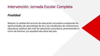 Intervención: Jornada Escolar Completa
Finalidad
Mejorar la calidad del servicio de educación secundaria ampliando las
oportunidades de aprendizaje de los y las estudiantes de instituciones
educativas públicas del nivel de educación secundaria, promoviendo el
cierre de brechas y la equidad educativa del país.
 