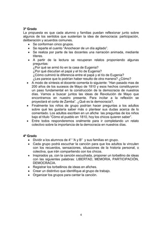 4
3º Grado
La propuesta es que cada alumno y familias puedan reflexionar junto sobre
algunos de los sentidos que sustentan la idea de democracia: participación,
deliberación y acuerdos comunes.
Se conforman cinco grupos.
Se reparte el cuento “Anochecer de un día agitado”.
Se realiza por parte de las docentes una narración animada, mediante
títeres.
A partir de la lectura se recuperan relatos proponiendo algunas
preguntas:
¿Por qué se armó lío en la casa de Eugenia?
¿Por qué discutían el papá y el tío de Eugenia?
¿Cómo culminó la diferencia entre el papá y el tío de Eugenia?
¿Les parece que lo podrían haber resulto de otra manera? ¿Cómo?
A modo de síntesis el docente comenta lo siguiente: “Han pasado mas de
200 años de los sucesos de Mayo de 1810 y esos hechos constituyeron
un paso fundamental en la construcción de la democracia de nuestros
días. Vamos a buscar juntos las ideas de Revolución de Mayo que
encontramos en nuestro presente. Para incitar a la reflexión se
proyectará el corta de Zamba”. ¿Qué es la democracia?.
Finalmente los niños de grupo podrían hacer preguntas a los adultos
sobre qué les gustaría saber más o plantear sus dudas acerca de lo
comentado. Los adultos escriben en un afiche las preguntas de los niños
bajo el título “Cómo el pueblo en 1810, hoy los chicos quieren saber”.
Entre todos responderemos oralmente para ir completando un relato
colectivo sobre la importancia de la democracia en nuestros días.
4º Grado
Dividir a los alumnos de 4° “A y B” y sus familias en grupo.
Cada grupo podrá escuchar la canción para que los adultos la vinculen
con los recuerdos, sensaciones, situaciones de la historia personal, o
colectiva, que irán compartiendo con los chicos.
Inspirados ya, con la canción escuchada, proponer un torbellino de ideas
con las siguientes palabras: LIBERTAD, MEMORIA, PARTICIPACIÓN,
DEMOCRACIA.
Registrar los torbellinos de ideas en afiches.
Crear un distintivo que identifique al grupo de trabajo.
Organizar los grupos para cantar la canción.
 