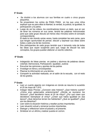 5
5° Grado
Se dividirá a los alumnos con sus familias en cuatro o cinco grupos
pequeños.
Se proyectaran los cortos de PAKA PAKA en los que unos niños
explican que es para ellos la libertad, la verdad, la justicia, la igualdad, la
participación y la patria.
Luego de ver los videos, los coordinadores tiraran un dado, que en vez
de tener los números en sus caras, tendrá las palabras mencionadas
para que cada grupo discuta (al menos diez minutos) sobre el concepto
correspondiente.
El dado lo irán tirando varias veces, hasta completar las seis caras, para
que tengan oportunidad de pensar, discutir y expresar sus ideas sobre
todas y cada una de las nociones.
Dos participantes de cada grupo tendrán que ir tomando nota de todas
las ideas que vayan surgiendo para que, luego de discutir los seis
conceptos, los grupos puedan elaborar un escrito colectivo.
6º Grado
Indagación de Ideas previas en padres y alumnos de palabras claves:
Libertad, Democracia, Participación, Igualdad, Justicia
Escuchar las opiniones y aportes de los padres
Investigar en libros y enciclopedias
Plasmar la información en una lámina
Compartir la actividad realizada, en el salón de la escuela, con el resto
de los grados.
7º Grado
Leer un cuento gigante con imágenes en donde se resume lo sucedido
el 25 de mayo de 1.810.
Indagar Ideas Previas: ¿Conocen esta historia? ¿Qué historia cuenta?
¿Cómo eran gobernados anteriormente? ¿Dónde se reunieron los
vecinos? ¿Qué decidieron hacer el 25 de mayo? ¿Por qué creen que
decidieron reemplazar al virrey? ¿Creen que había igualdad en esa
época? ¿Qué derechos tenían los habitantes? ¿Qué es igualdad? ¿Qué
son los derechos?
Leer sobre la situación histórica y resaltar puntos importantes.
Leer situación actual y remarcar puntos importantes.
Dialogar y reflexionar sobre el pasado y el presente.
Sintetizar en un afiche y realizar puesta en común.
 