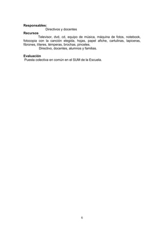 6
Responsables:
Directivos y docentes
Recursos
Televisor, dvd, cd, equipo de música, máquina de fotos, notebook,
fotocopia con la canción elegida, hojas, papel afiche, cartulinas, lapiceras,
fibrones, títeres, témperas, brochas, pinceles.
Directivo, docentes, alumnos y familias.
Evaluación
Puesta colectiva en común en el SUM de la Escuela.
 