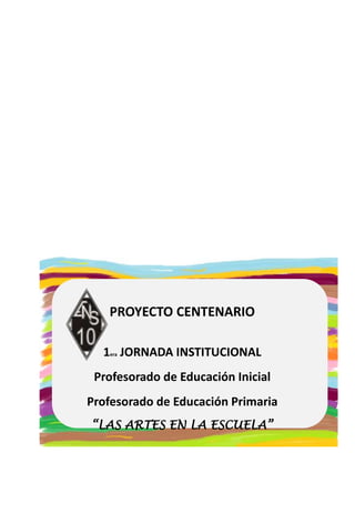 PROYECTO CENTENARIO 
1era JORNADA INSTITUCIONAL 
Profesorado de Educación Inicial 
Profesorado de Educación Primaria 
“LAS ARTES EN LA ESCUELA” 
 