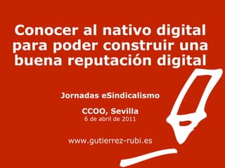 Conocer al nativo digital para poder construir una buena reputación digital Jornadas eSindicalismo CCOO, Sevilla 6 de abril de 2011 www.gutierrez-rubi.es 