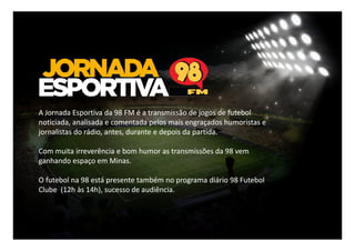 A Jornada Esportiva da 98 FM é a transmissão de jogos de futebol
noticiada, analisada e comentada pelos mais engraçados humoristas e
jornalistas do rádio, antes, durante e depois da partida.
Com muita irreverência e bom humor as transmissões da 98 vem
ganhando espaço em Minas.
O futebol na 98 está presente também no programa diário 98 Futebol
Clube (12h às 14h), sucesso de audiência.

 