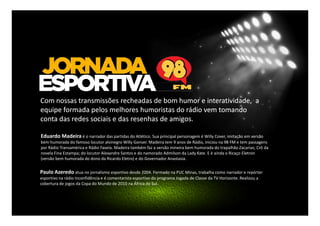 Com nossas transmissões recheadas de bom humor e interatividade, a
equipe formada pelos melhores humoristas do rádio vem tomando
conta das redes sociais e das resenhas de amigos.
Eduardo Madeira é o narrador das partidas do Atlético. Sua principal personagem é Willy Cover, imitação em versão
bem humorada do famoso locutor alvinegro Willy Gonser. Madeira tem 9 anos de Rádio, iniciou na 98 FM e tem passagens
por Rádio Transamérica e Rádio Favela. Madeira também faz a versão mineira bem humorada do trapalhão Zacarias; Crô da
novela Fina Estampa; do locutor Alexandre Santos e do namorado Admilson da Lady Kate. E é ainda o Ricaço Eletron
(versão bem humorada do dono da Ricardo Eletro) e do Governador Anastasia.

Paulo Azeredo atua no jornalismo esportivo desde 2004. Formado na PUC Minas, trabalha como narrador e repórter
esportivo na rádio Inconfidência e é comentarista esportivo do programa Jogada de Classe da TV Horizonte. Realizou a
cobertura de jogos da Copa do Mundo de 2010 na África do Sul.

 