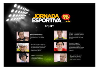 EQUIPE
Marcos Bahiano (Padre) –
Comentarista e Humorista.
Larga experiência em rádio e
TV.

Mário Alaska (Abracadabras) –
Comentarista e Humorista. Atua
em performances de stand up
comedy e produz outros
programas da 98 FM.

Miltão – Comentarista e
Humorista. Locutor,
publicitário, radialista e
imitador.

Gilbert – É o âncora da turma
do 98 FC. Locutor de rádio há
18 anos, um dos maiores
apresentadores de talk show
do rádio.

Christiano Junqueira –
O humorista diverte as
transmissões de jogos da
Jornada Esportiva com os mais
hilários comentários e textos
foguetes.

Igor – Repórter de campo.
Jornalista com carreira
dedicada a cobertura do
Clube Atlético Mineiro.

 