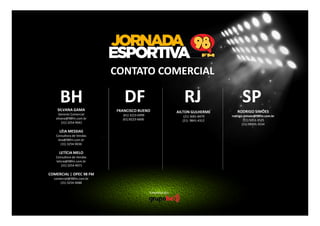 CONTATO COMERCIAL

BH
SILVANA GAMA
Gerente Comercial
silvana@98fm.com.br
(31) 3254-9041

DF

RJ

FRANCISCO BUENO

SP

LÉIA MESSIAS
Consultora de Vendas
leia@98fm.com.br
(31) 3254-9036

LETÍCIA MELO
Consultora de Vendas
leticia@98fm.com.br
(31) 3254-9071

COMERCIAL | OPEC 98 FM
comercial@98fm.com.br
(31) 3254-9088

Empresa do:

AILTON GULHERME

RODRIGO SIMÕES

(21) 3681-8479
(21) 9841-4312

(61) 3223-6999
(61) 8223-6606

rodrigo.simoes@98fm.com.br
(11) 5053-3525
(11) 99935-3534

 