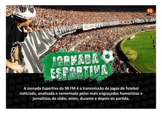 A Jornada Esportiva da 98 FM é a transmissão de jogos de futebol
noticiada, analisada e comentada pelos mais engraçados humoristas e
jornalistas do rádio, antes, durante e depois da partida.

 
