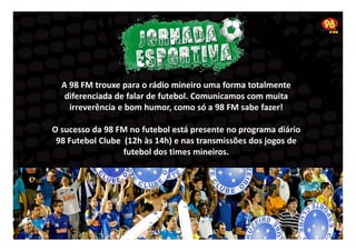 A 98 FM trouxe para o rádio mineiro uma forma totalmente
diferenciada de falar de futebol. Comunicamos com muita
irreverência e bom humor, como só a 98 FM sabe fazer!
O sucesso da 98 FM no futebol está presente no programa diário
98 Futebol Clube (12h às 14h) e nas transmissões dos jogos de
futebol dos times mineiros.

 