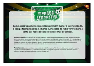 Com nossas transmissões recheadas de bom humor e interatividade,
a equipe formada pelos melhores humoristas do rádio vem tomando
conta das redes sociais e das resenhas de amigos.
Eduardo Madeira é o narrador das partidas do Atlético. Sua principal personagem é Willy Cover, imitação em versão
bem humorada do famoso locutor alvinegro Willy Gonser. Madeira tem 9 anos de Rádio, iniciou na 98 FM e tem passagens
por Rádio Transamérica e Rádio Favela. Madeira também faz a versão mineira bem humorada do trapalhão Zacarias; Crô da
novela Fina Estampa; do locutor Alexandre Santos e do namorado Admilson da Lady Kate. E é ainda o Ricaço Eletron
(versão bem humorada do dono da Ricardo Eletro) e do Governador Anastasia.

Paulo Azeredo atua no jornalismo esportivo desde 2004. Formado na PUC Minas, trabalha como narrador e repórter
esportivo na rádio Inconfidência e é comentarista esportivo do programa Jogada de Classe da TV Horizonte. Realizou a
cobertura de jogos da Copa do Mundo de 2010 na África do Sul.

 
