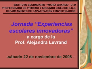 Jornada “Experiencias escolares innovadoras”   a cargo de la  Prof. Alejandra Levrand   -sábado 22 de noviembre de 2008  -  INSTITUTO SECUNDARIO  “MARÍA GRANDE”  D-34 PROFESORADO DE PRIMERO Y SEGUNDO CICLO DE E.G.B. DEPARTAMENTO DE CAPACITACIÓN E INVESTIGACIÓN   