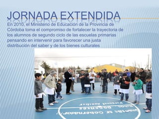 JORNADA EXTENDIDA
En 2010, el Ministerio de Educación de la Provincia de
Córdoba toma el compromiso de fortalecer la trayectoria de
los alumnos de segundo ciclo de las escuelas primarias
pensando en intervenir para favorecer una justa
distribución del saber y de los bienes culturales
 
