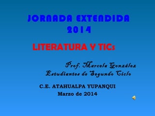 JORNADA EXTENDIDA 
2014 
LITERATURA Y TICs 
Prof. Marcela González 
Estudiantes de Segundo Ciclo 
C.E. ATAHUALPA YUPANQUI 
Marzo de 2014 
 